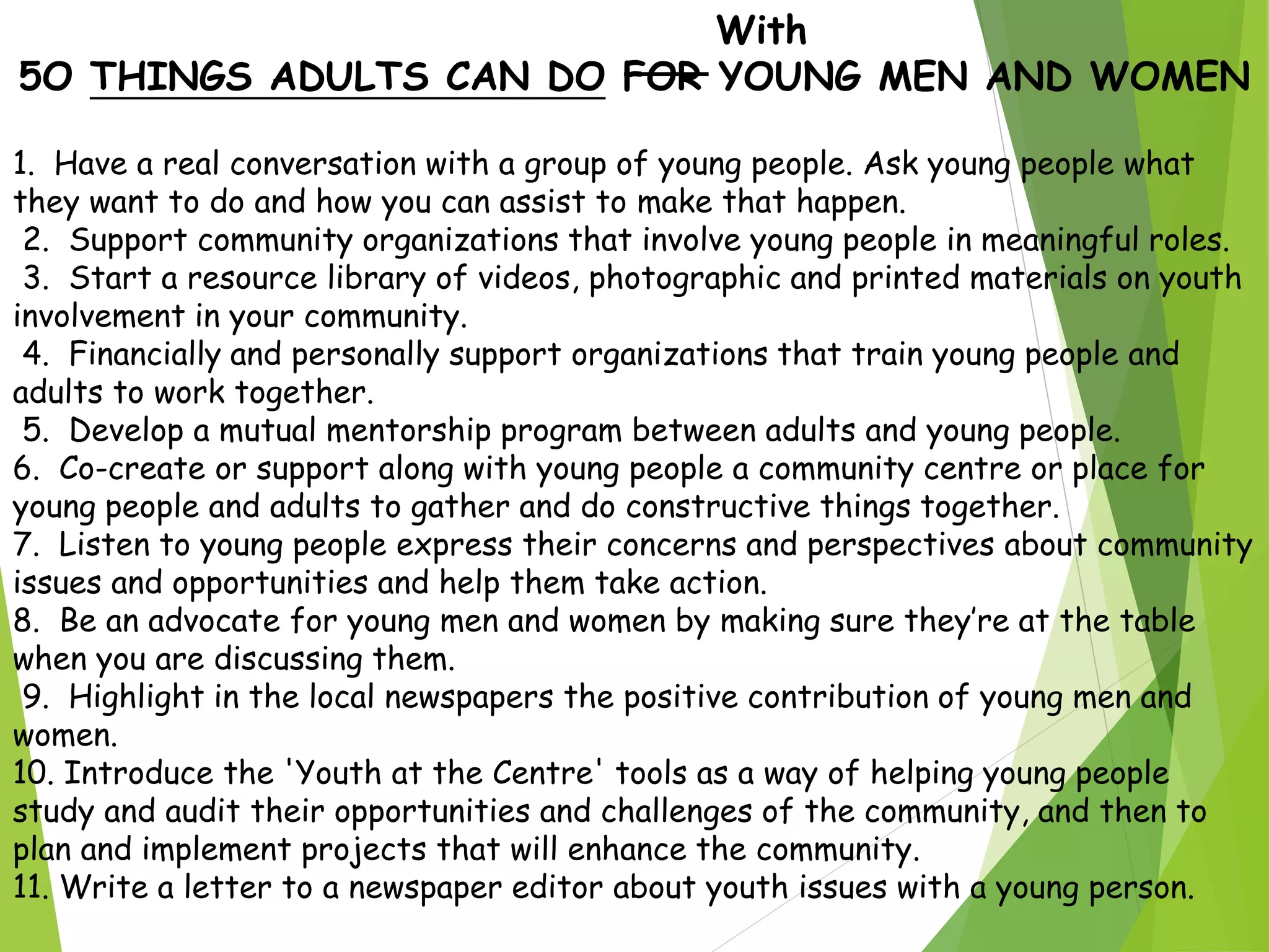 With
5O THINGS ADULTS CAN DO FOR YOUNG MEN AND WOMEN
1. Have a real conversation with a group of young people. Ask young people what
they want to do and how you can assist to make that happen.
2. Support community organizations that involve young people in meaningful roles.
3. Start a resource library of videos, photographic and printed materials on youth
involvement in your community.
4. Financially and personally support organizations that train young people and
adults to work together.
5. Develop a mutual mentorship program between adults and young people.
6. Co-create or support along with young people a community centre or place for
young people and adults to gather and do constructive things together.
7. Listen to young people express their concerns and perspectives about community
issues and opportunities and help them take action.
8. Be an advocate for young men and women by making sure they’re at the table
when you are discussing them.
9. Highlight in the local newspapers the positive contribution of young men and
women.
10. Introduce the 'Youth at the Centre' tools as a way of helping young people
study and audit their opportunities and challenges of the community, and then to
plan and implement projects that will enhance the community.
11. Write a letter to a newspaper editor about youth issues with a young person.
 