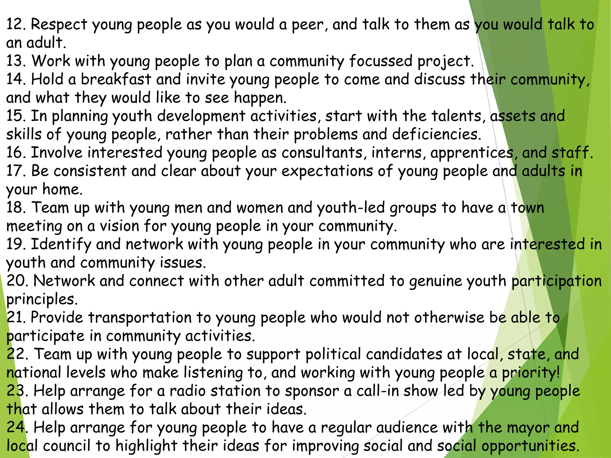 12. Respect young people as you would a peer, and talk to them as you would talk to
an adult.
13. Work with young people to plan a community focussed project.
14. Hold a breakfast and invite young people to come and discuss their community,
and what they would like to see happen.
15. In planning youth development activities, start with the talents, assets and
skills of young people, rather than their problems and deficiencies.
16. Involve interested young people as consultants, interns, apprentices, and staff.
17. Be consistent and clear about your expectations of young people and adults in
your home.
18. Team up with young men and women and youth-led groups to have a town
meeting on a vision for young people in your community.
19. Identify and network with young people in your community who are interested in
youth and community issues.
20. Network and connect with other adult committed to genuine youth participation
principles.
21. Provide transportation to young people who would not otherwise be able to
participate in community activities.
22. Team up with young people to support political candidates at local, state, and
national levels who make listening to, and working with young people a priority!
23. Help arrange for a radio station to sponsor a call-in show led by young people
that allows them to talk about their ideas.
24. Help arrange for young people to have a regular audience with the mayor and
local council to highlight their ideas for improving social and social opportunities.
 