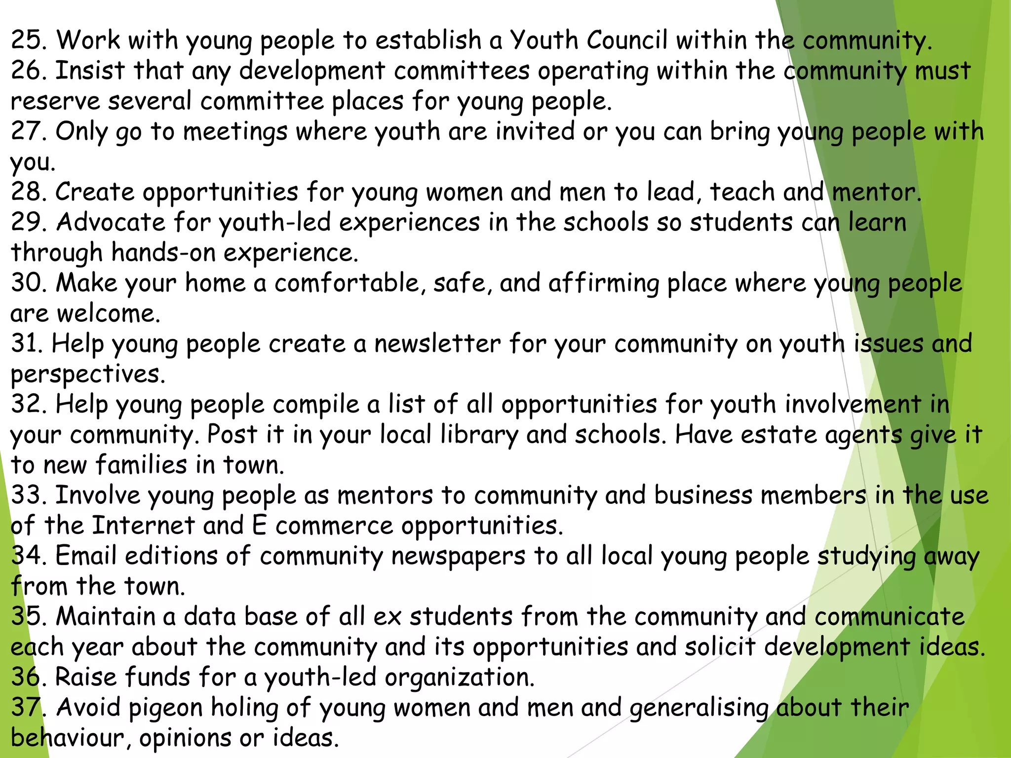 25. Work with young people to establish a Youth Council within the community.
26. Insist that any development committees operating within the community must
reserve several committee places for young people.
27. Only go to meetings where youth are invited or you can bring young people with
you.
28. Create opportunities for young women and men to lead, teach and mentor.
29. Advocate for youth-led experiences in the schools so students can learn
through hands-on experience.
30. Make your home a comfortable, safe, and affirming place where young people
are welcome.
31. Help young people create a newsletter for your community on youth issues and
perspectives.
32. Help young people compile a list of all opportunities for youth involvement in
your community. Post it in your local library and schools. Have estate agents give it
to new families in town.
33. Involve young people as mentors to community and business members in the use
of the Internet and E commerce opportunities.
34. Email editions of community newspapers to all local young people studying away
from the town.
35. Maintain a data base of all ex students from the community and communicate
each year about the community and its opportunities and solicit development ideas.
36. Raise funds for a youth-led organization.
37. Avoid pigeon holing of young women and men and generalising about their
behaviour, opinions or ideas.
 