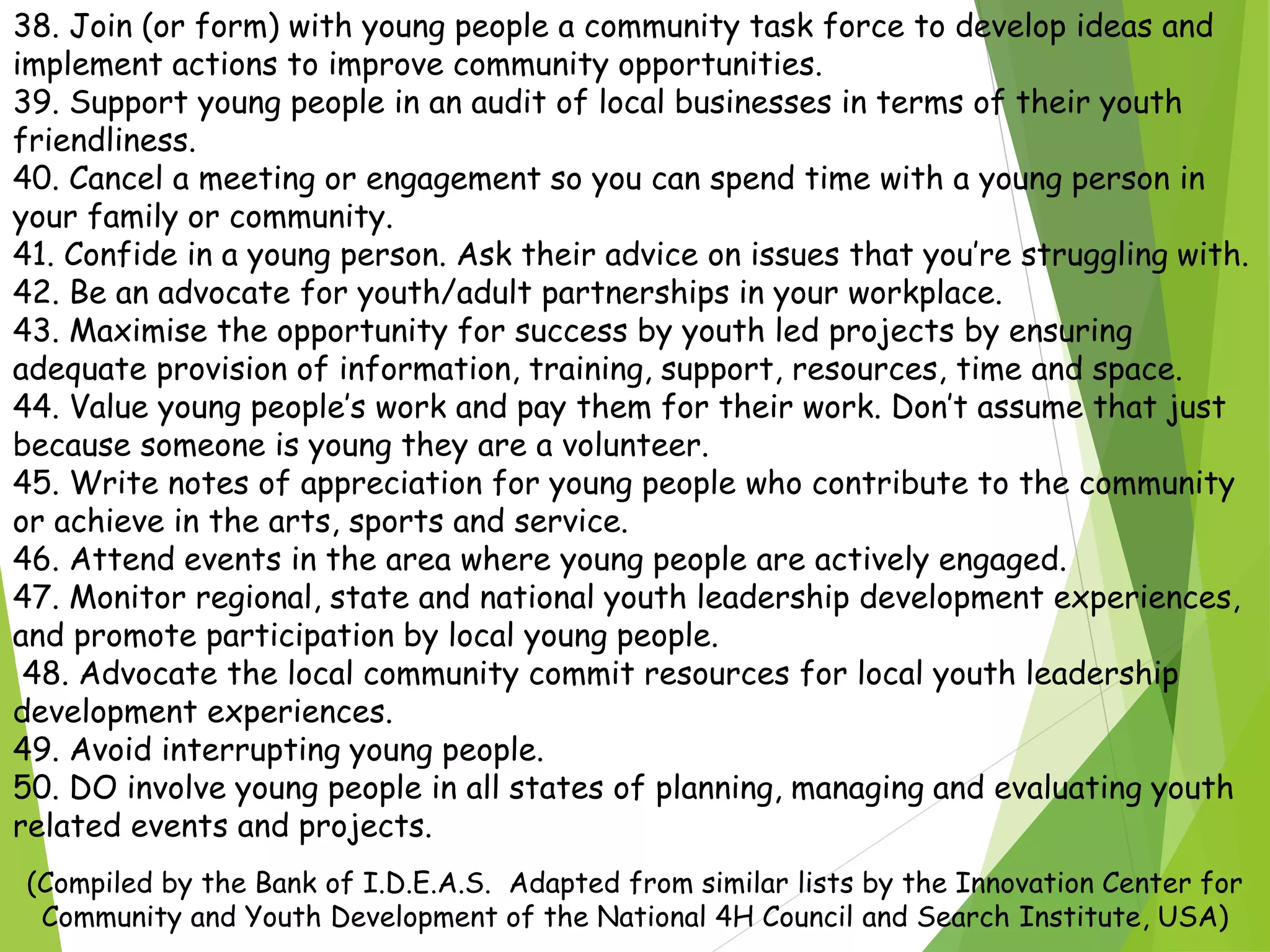 38. Join (or form) with young people a community task force to develop ideas and
implement actions to improve community opportunities.
39. Support young people in an audit of local businesses in terms of their youth
friendliness.
40. Cancel a meeting or engagement so you can spend time with a young person in
your family or community.
41. Confide in a young person. Ask their advice on issues that you’re struggling with.
42. Be an advocate for youth/adult partnerships in your workplace.
43. Maximise the opportunity for success by youth led projects by ensuring
adequate provision of information, training, support, resources, time and space.
44. Value young people’s work and pay them for their work. Don’t assume that just
because someone is young they are a volunteer.
45. Write notes of appreciation for young people who contribute to the community
or achieve in the arts, sports and service.
46. Attend events in the area where young people are actively engaged.
47. Monitor regional, state and national youth leadership development experiences,
and promote participation by local young people.
48. Advocate the local community commit resources for local youth leadership
development experiences.
49. Avoid interrupting young people.
50. DO involve young people in all states of planning, managing and evaluating youth
related events and projects.
(Compiled by the Bank of I.D.E.A.S. Adapted from similar lists by the Innovation Center for
Community and Youth Development of the National 4H Council and Search Institute, USA)
 