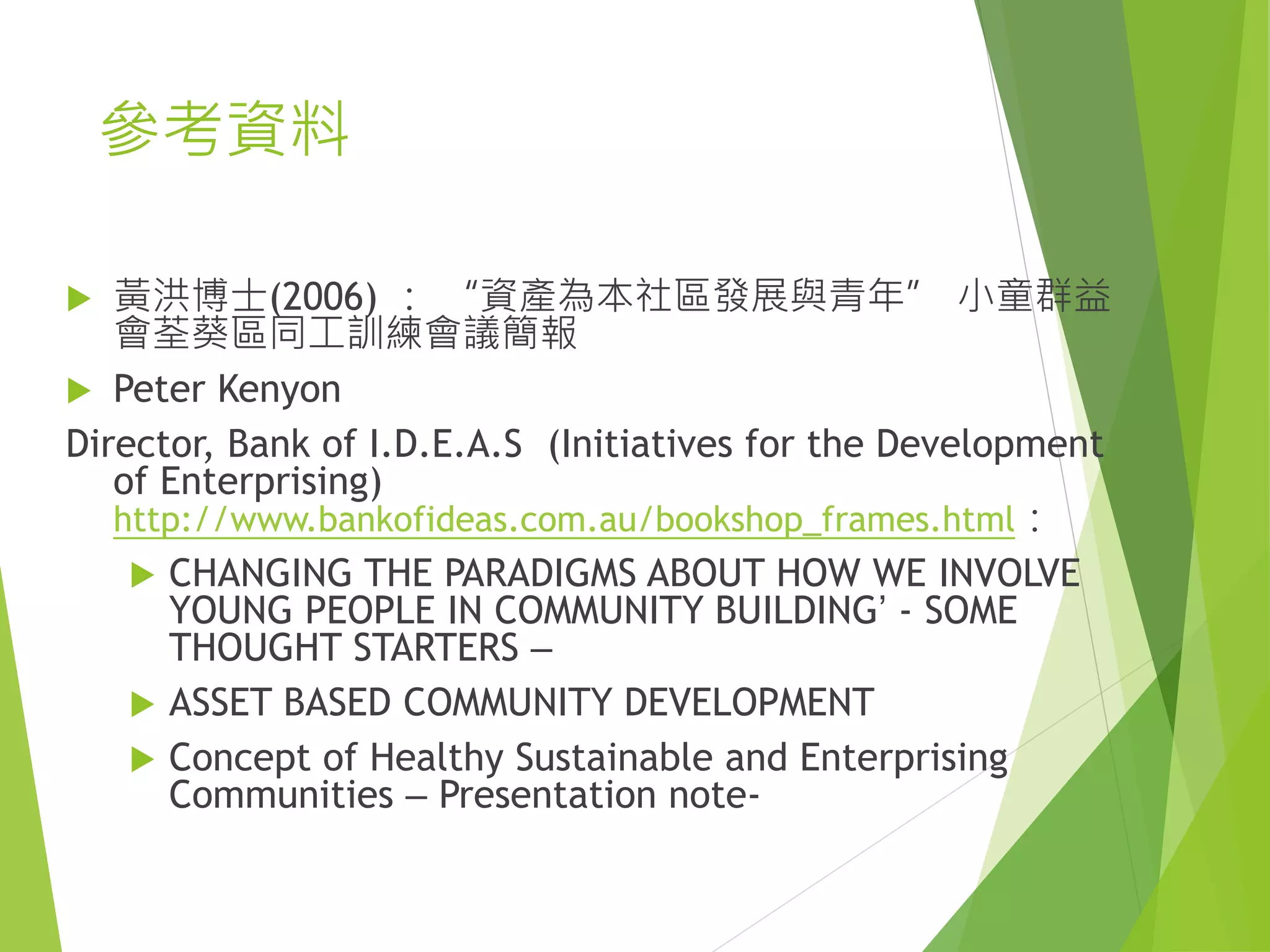 參考資料
 黃洪博士(2006) ： “資產為本社區發展與青年” 小童群益
會荃葵區同工訓練會議簡報
 Peter Kenyon
Director, Bank of I.D.E.A.S (Initiatives for the Development
of Enterprising)
http://www.bankofideas.com.au/bookshop_frames.html：
 CHANGING THE PARADIGMS ABOUT HOW WE INVOLVE
YOUNG PEOPLE IN COMMUNITY BUILDING’ - SOME
THOUGHT STARTERS –
 ASSET BASED COMMUNITY DEVELOPMENT
 Concept of Healthy Sustainable and Enterprising
Communities – Presentation note-
 