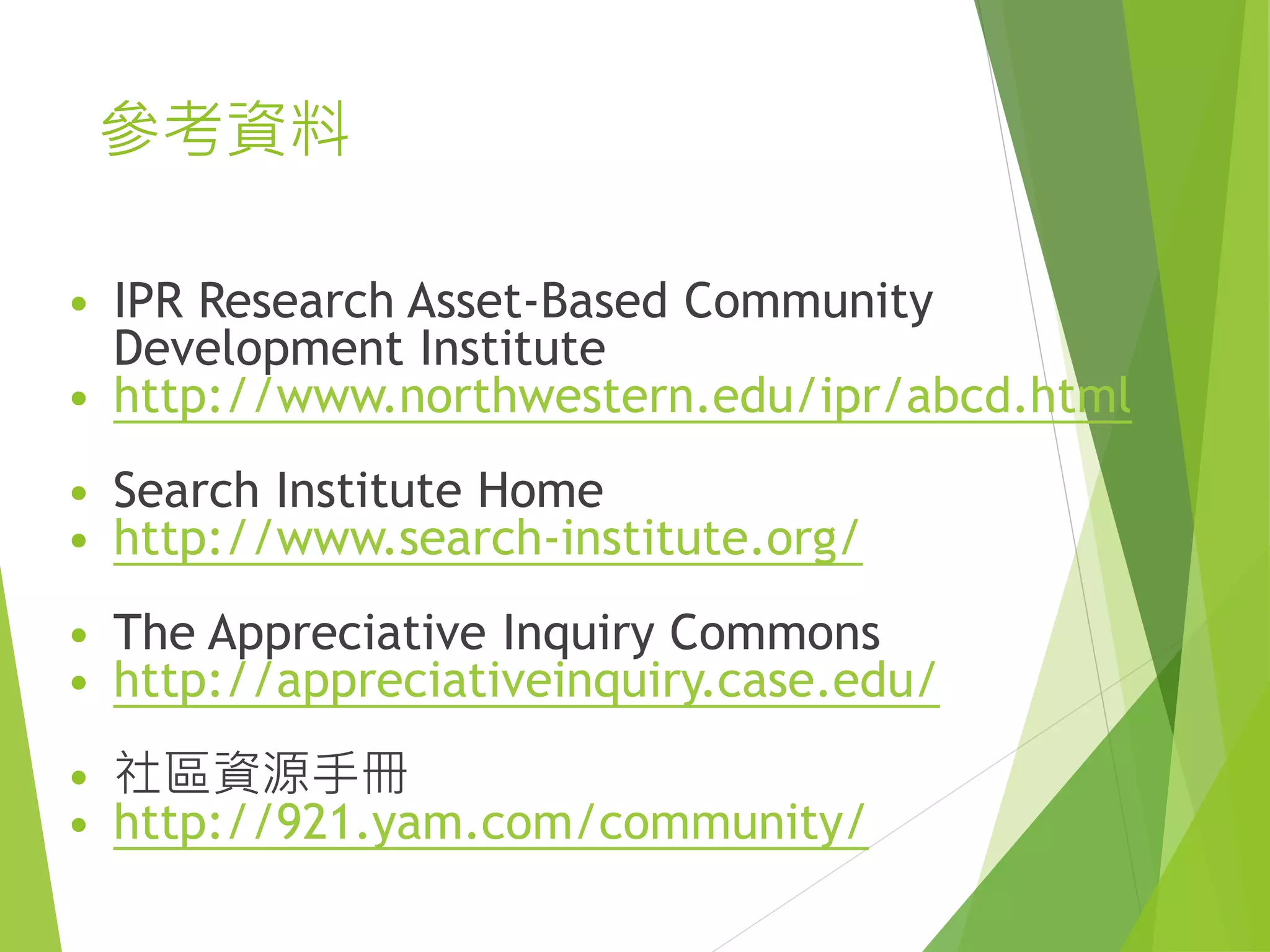 參考資料
• IPR Research Asset-Based Community
Development Institute
• http://www.northwestern.edu/ipr/abcd.html
• Search Institute Home
• http://www.search-institute.org/
• The Appreciative Inquiry Commons
• http://appreciativeinquiry.case.edu/
• 社區資源手冊
• http://921.yam.com/community/
 