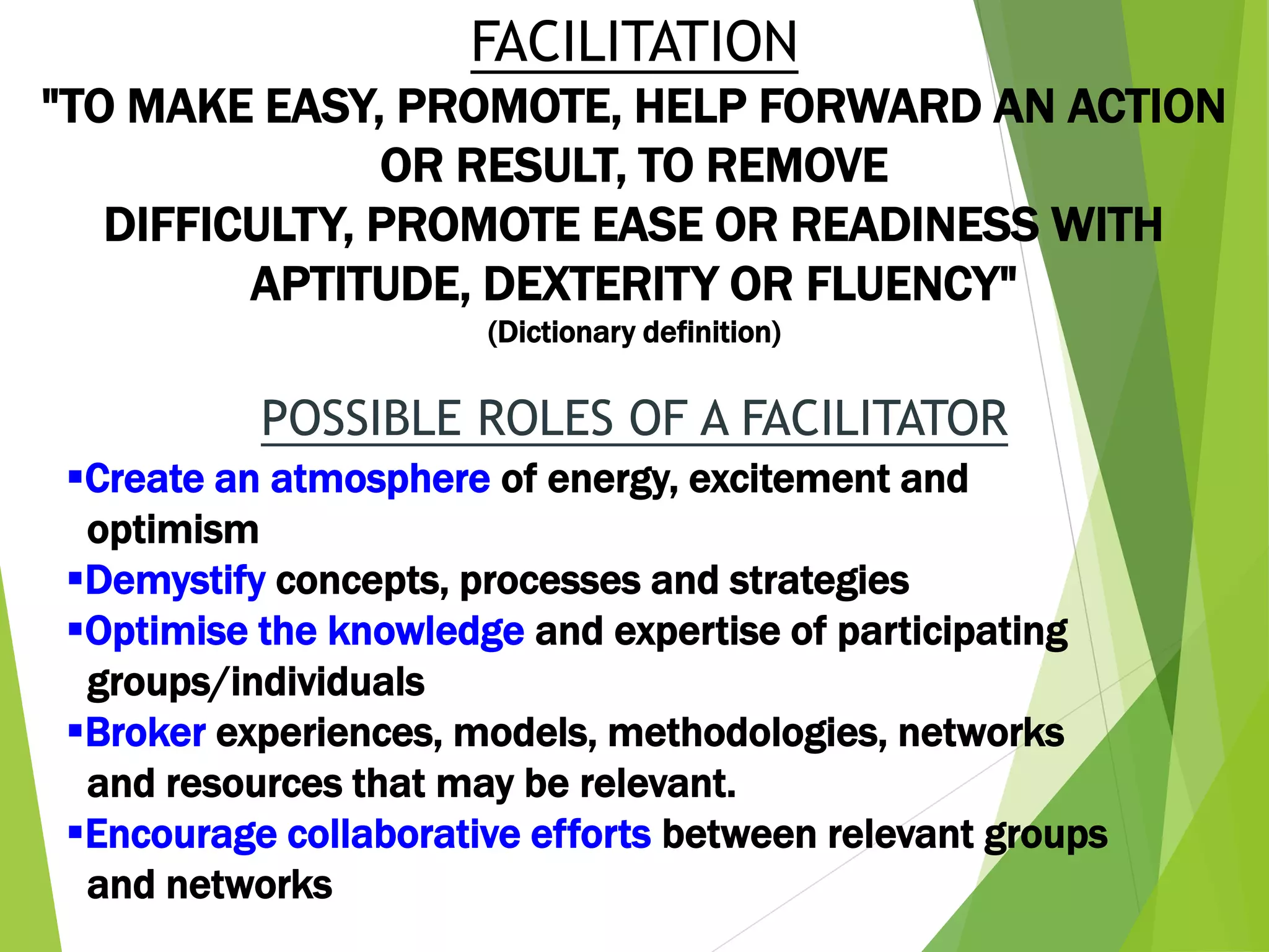 FACILITATION
"TO MAKE EASY, PROMOTE, HELP FORWARD AN ACTION
OR RESULT, TO REMOVE
DIFFICULTY, PROMOTE EASE OR READINESS WITH
APTITUDE, DEXTERITY OR FLUENCY"
(Dictionary definition)
POSSIBLE ROLES OF A FACILITATOR
Create an atmosphere of energy, excitement and
optimism
Demystify concepts, processes and strategies
Optimise the knowledge and expertise of participating
groups/individuals
Broker experiences, models, methodologies, networks
and resources that may be relevant.
Encourage collaborative efforts between relevant groups
and networks
 