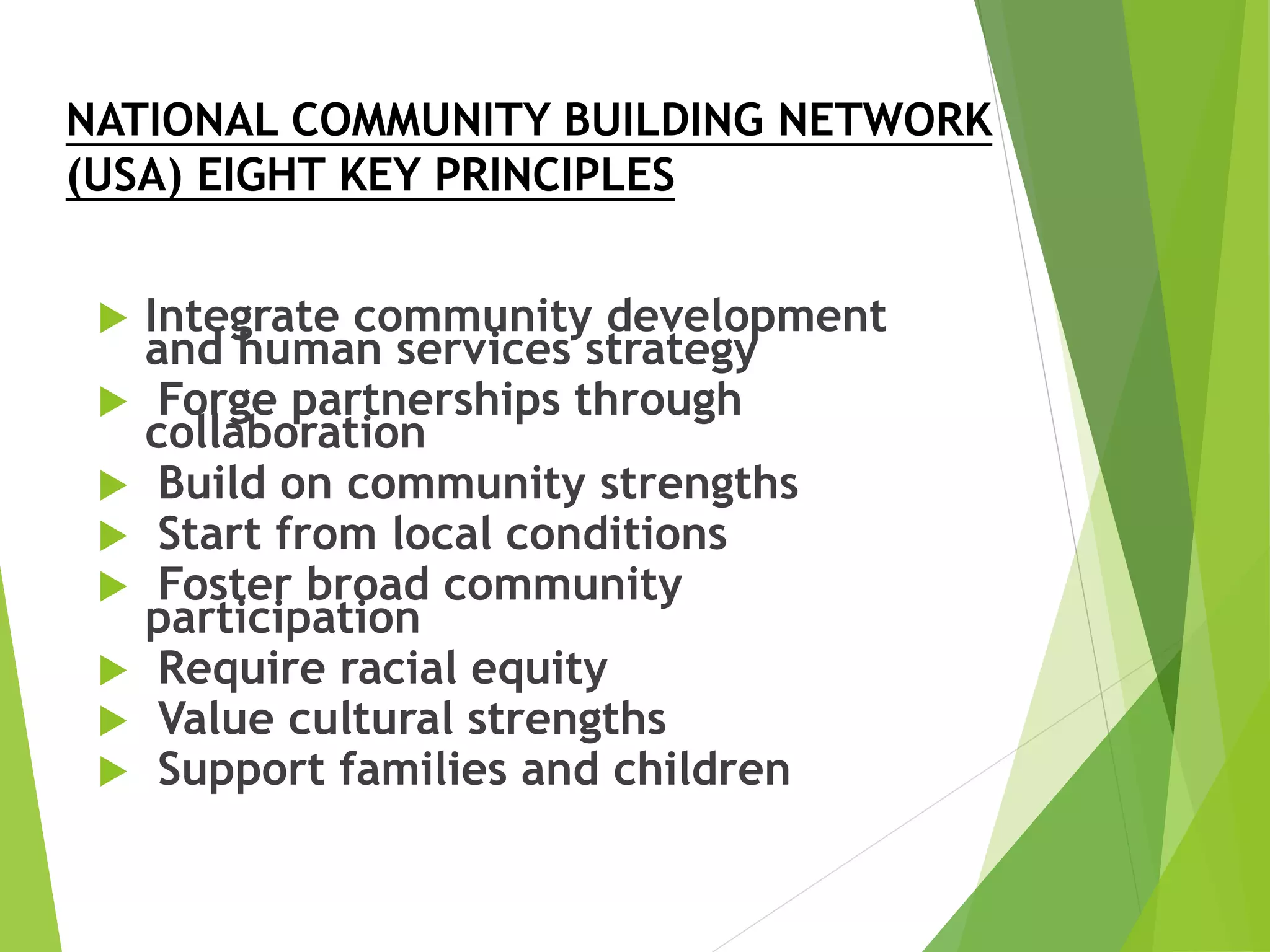 NATIONAL COMMUNITY BUILDING NETWORK
(USA) EIGHT KEY PRINCIPLES
 Integrate community development
and human services strategy
 Forge partnerships through
collaboration
 Build on community strengths
 Start from local conditions
 Foster broad community
participation
 Require racial equity
 Value cultural strengths
 Support families and children
 