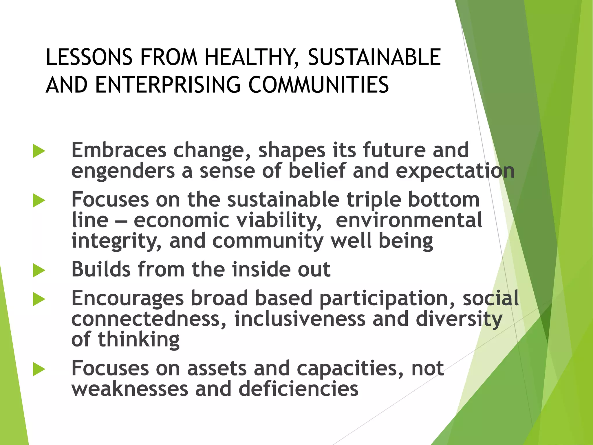 LESSONS FROM HEALTHY, SUSTAINABLE
AND ENTERPRISING COMMUNITIES
 Embraces change, shapes its future and
engenders a sense of belief and expectation
 Focuses on the sustainable triple bottom
line – economic viability, environmental
integrity, and community well being
 Builds from the inside out
 Encourages broad based participation, social
connectedness, inclusiveness and diversity
of thinking
 Focuses on assets and capacities, not
weaknesses and deficiencies
 