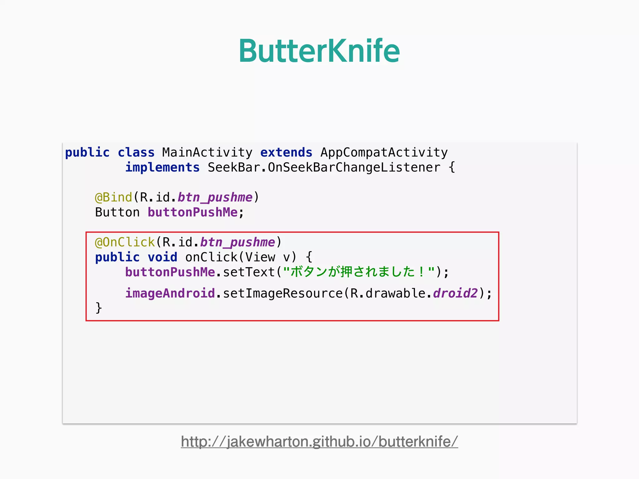 public class MainActivity extends AppCompatActivity 
implements SeekBar.OnSeekBarChangeListener { 
 
@Bind(R.id.btn_pushme) 
Button buttonPushMe; 
 
@OnClick(R.id.btn_pushme) 
public void onClick(View v) { 
buttonPushMe.setText("ボタンが押されました！"); 
imageAndroid.setImageResource(R.drawable.droid2); 
} 
ButterKnife
http://jakewharton.github.io/butterknife/
 