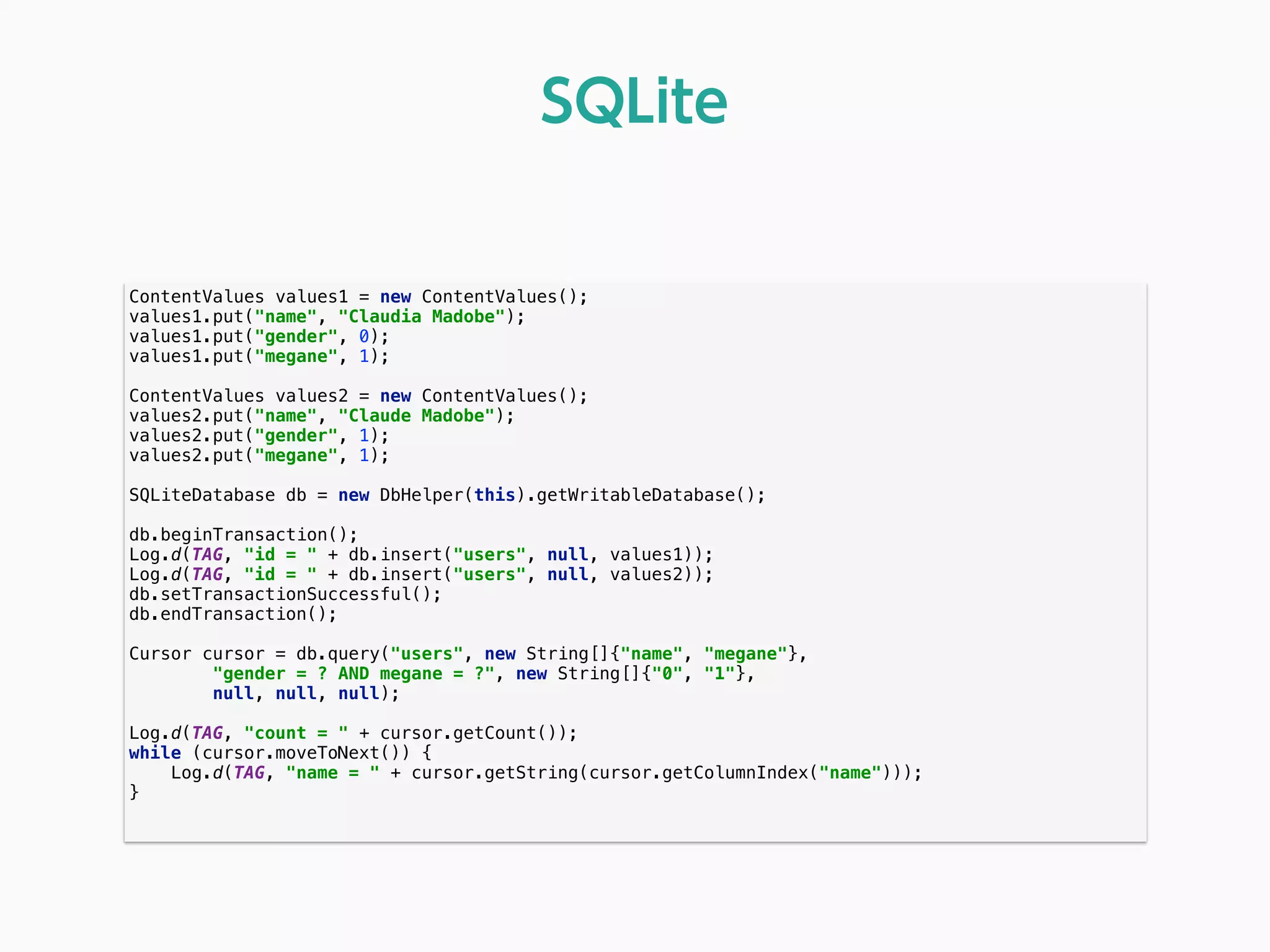 ContentValues values1 = new ContentValues(); 
values1.put("name", "Claudia Madobe"); 
values1.put("gender", 0); 
values1.put("megane", 1); 
 
ContentValues values2 = new ContentValues(); 
values2.put("name", "Claude Madobe"); 
values2.put("gender", 1); 
values2.put("megane", 1); 
 
SQLiteDatabase db = new DbHelper(this).getWritableDatabase(); 
 
db.beginTransaction(); 
Log.d(TAG, "id = " + db.insert("users", null, values1)); 
Log.d(TAG, "id = " + db.insert("users", null, values2)); 
db.setTransactionSuccessful(); 
db.endTransaction(); 
 
Cursor cursor = db.query("users", new String[]{"name", "megane"}, 
"gender = ? AND megane = ?", new String[]{"0", "1"}, 
null, null, null); 
 
Log.d(TAG, "count = " + cursor.getCount()); 
while (cursor.moveToNext()) { 
Log.d(TAG, "name = " + cursor.getString(cursor.getColumnIndex("name"))); 
} 
 
SQLite
 