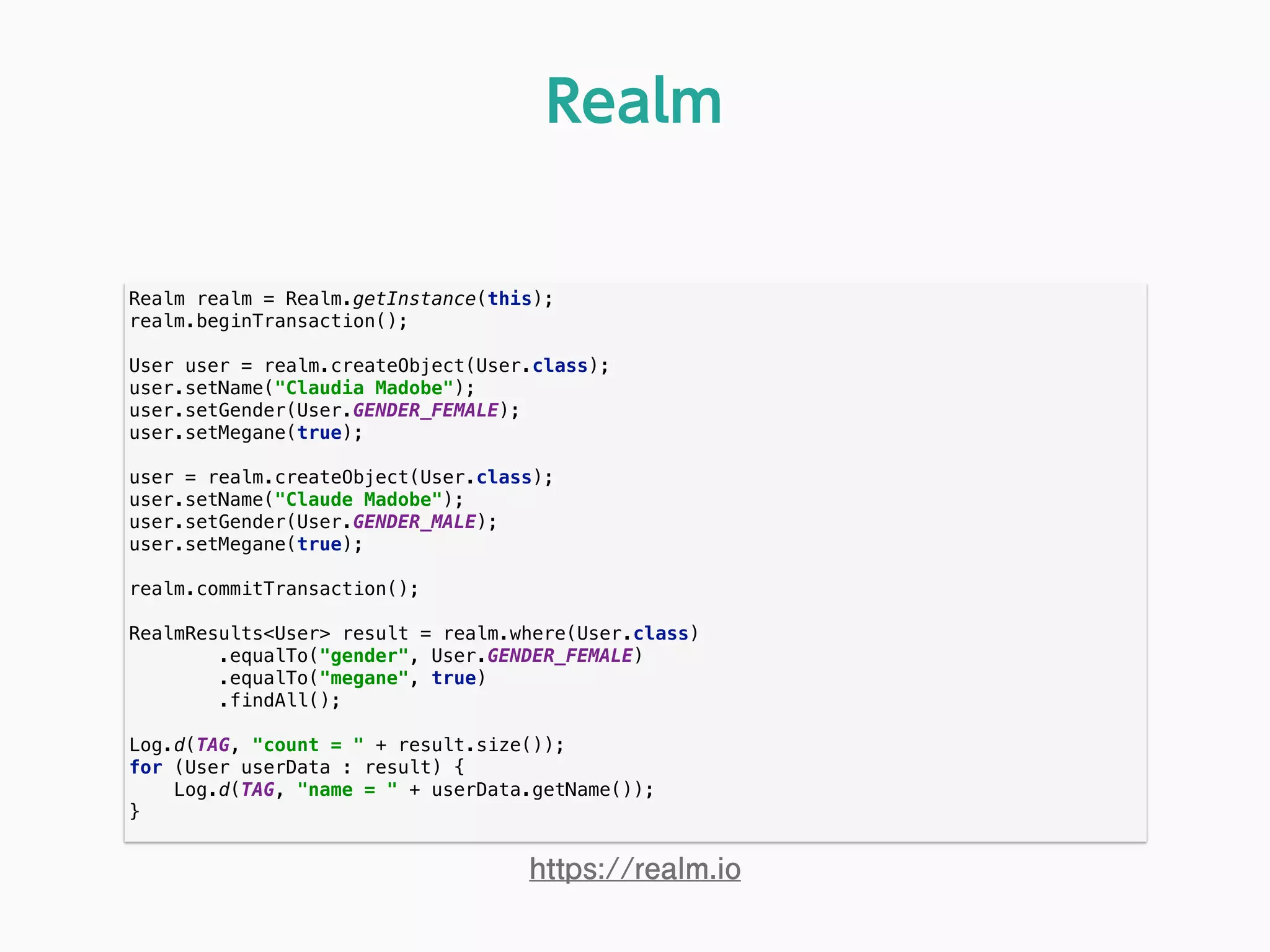 Realm realm = Realm.getInstance(this); 
realm.beginTransaction(); 
 
User user = realm.createObject(User.class); 
user.setName("Claudia Madobe"); 
user.setGender(User.GENDER_FEMALE); 
user.setMegane(true); 
 
user = realm.createObject(User.class); 
user.setName("Claude Madobe"); 
user.setGender(User.GENDER_MALE); 
user.setMegane(true); 
 
realm.commitTransaction(); 
 
RealmResults<User> result = realm.where(User.class) 
.equalTo("gender", User.GENDER_FEMALE) 
.equalTo("megane", true) 
.findAll(); 
 
Log.d(TAG, "count = " + result.size()); 
for (User userData : result) { 
Log.d(TAG, "name = " + userData.getName()); 
} 
Realm
https://realm.io
 