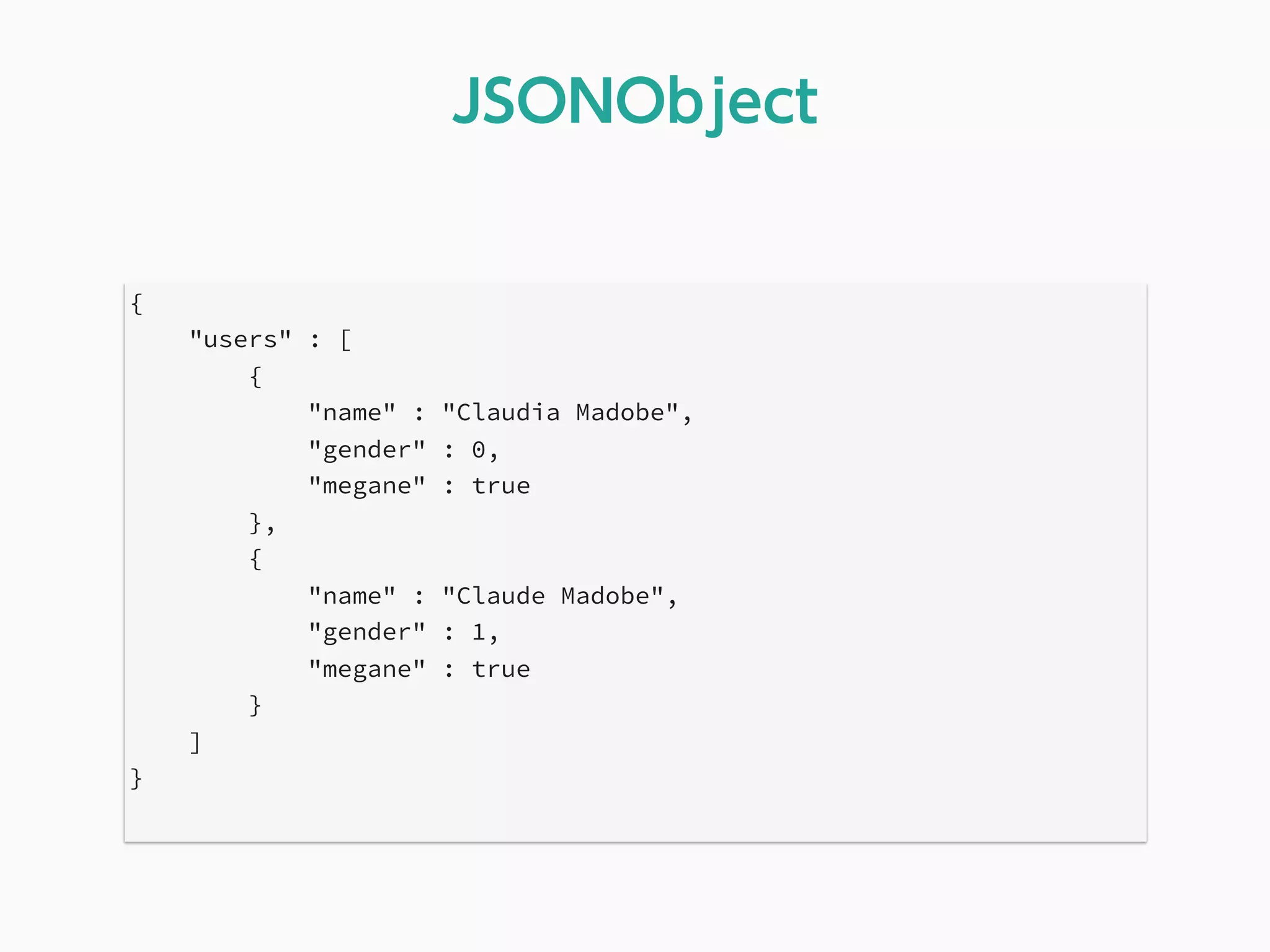 {
"users" : [
{
"name" : "Claudia Madobe",
"gender" : 0,
"megane" : true
},
{
"name" : "Claude Madobe",
"gender" : 1,
"megane" : true
}
]
}
JSONObject
 