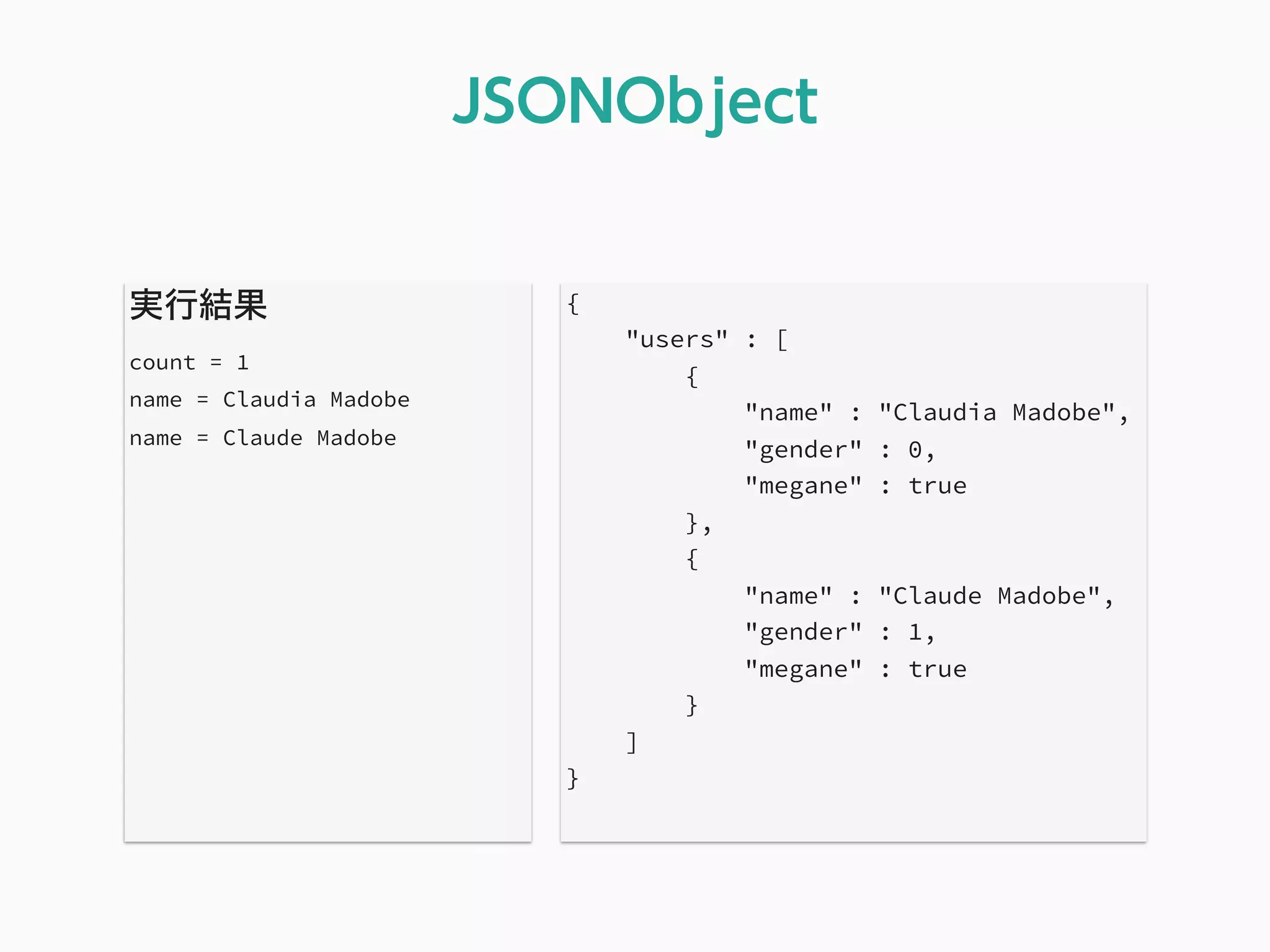 実行結果
count = 1
name = Claudia Madobe
name = Claude Madobe
JSONObject
{
"users" : [
{
"name" : "Claudia Madobe",
"gender" : 0,
"megane" : true
},
{
"name" : "Claude Madobe",
"gender" : 1,
"megane" : true
}
]
}
 