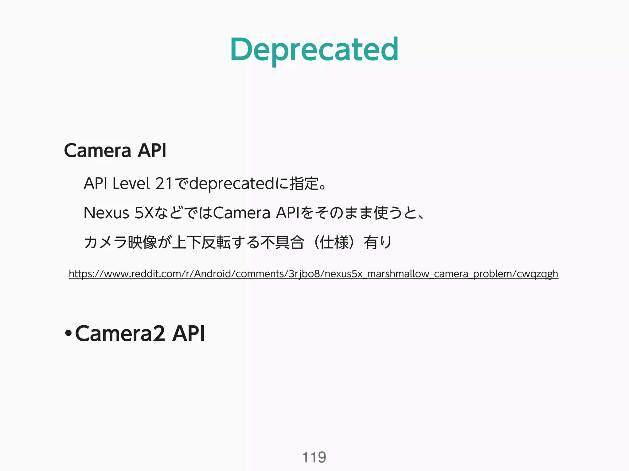 Deprecated
119
Camera API
API Level 21でdeprecatedに指定。
Nexus 5XなどではCamera APIをそのまま使うと、 
カメラ映像が上下反転する不具合（仕様）有り 
https://www.reddit.com/r/Android/comments/3rjbo8/nexus5x_marshmallow_camera_problem/cwqzqgh
•Camera2 API
 