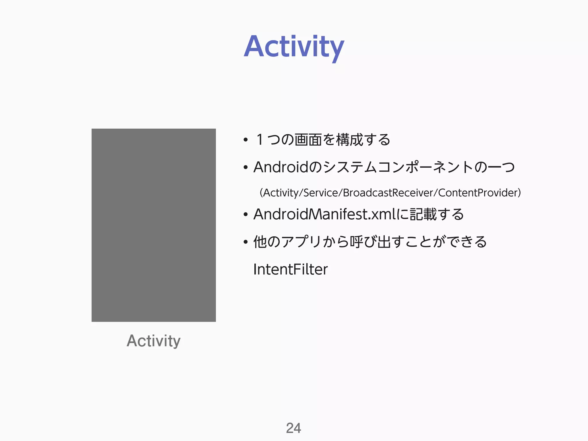 Activity
24
Activity
• １つの画面を構成する
• Androidのシステムコンポーネントの一つ 
（Activity/Service/BroadcastReceiver/ContentProvider）
• AndroidManifest.xmlに記載する
• 他のアプリから呼び出すことができる 
IntentFilter
 