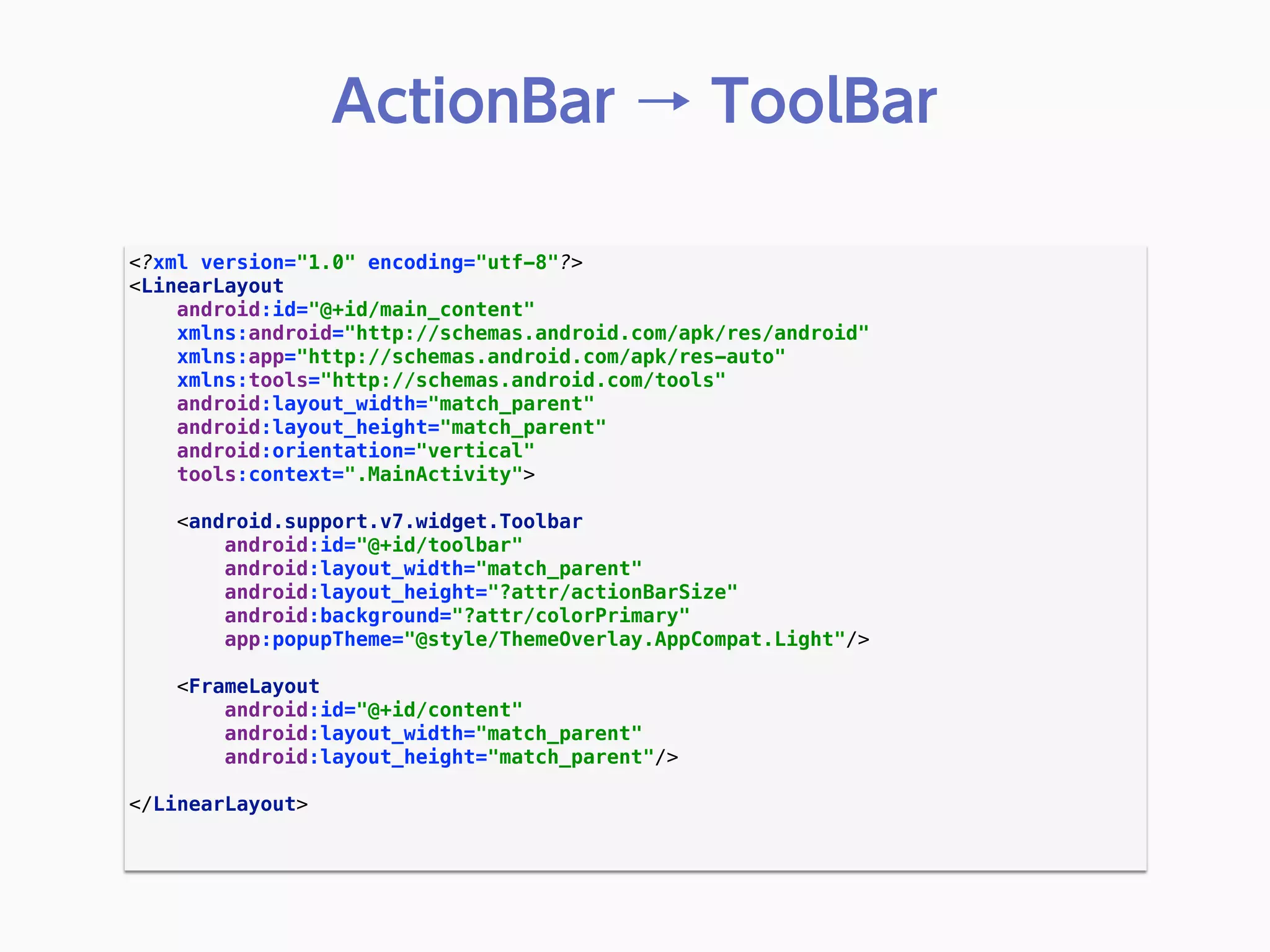 <?xml version="1.0" encoding="utf-8"?> 
<LinearLayout 
android:id="@+id/main_content" 
xmlns:android="http://schemas.android.com/apk/res/android" 
xmlns:app="http://schemas.android.com/apk/res-auto" 
xmlns:tools="http://schemas.android.com/tools" 
android:layout_width="match_parent" 
android:layout_height="match_parent" 
android:orientation="vertical" 
tools:context=".MainActivity"> 
 
<android.support.v7.widget.Toolbar 
android:id="@+id/toolbar" 
android:layout_width="match_parent" 
android:layout_height="?attr/actionBarSize" 
android:background="?attr/colorPrimary" 
app:popupTheme="@style/ThemeOverlay.AppCompat.Light"/> 
 
<FrameLayout 
android:id="@+id/content" 
android:layout_width="match_parent" 
android:layout_height="match_parent"/> 
 
</LinearLayout> 
 
ActionBar → ToolBar
 