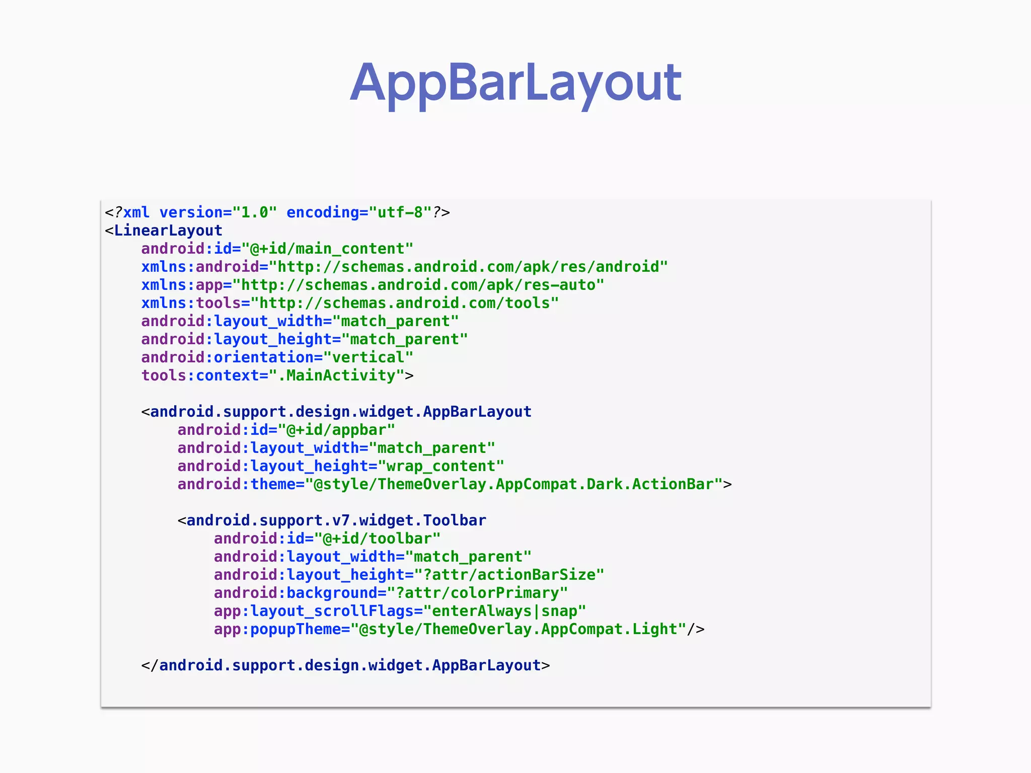 <?xml version="1.0" encoding="utf-8"?> 
<LinearLayout 
android:id="@+id/main_content" 
xmlns:android="http://schemas.android.com/apk/res/android" 
xmlns:app="http://schemas.android.com/apk/res-auto" 
xmlns:tools="http://schemas.android.com/tools" 
android:layout_width="match_parent" 
android:layout_height="match_parent" 
android:orientation="vertical" 
tools:context=".MainActivity"> 
 
<android.support.design.widget.AppBarLayout 
android:id="@+id/appbar" 
android:layout_width="match_parent" 
android:layout_height="wrap_content" 
android:theme="@style/ThemeOverlay.AppCompat.Dark.ActionBar"> 
 
<android.support.v7.widget.Toolbar 
android:id="@+id/toolbar" 
android:layout_width="match_parent" 
android:layout_height="?attr/actionBarSize" 
android:background="?attr/colorPrimary" 
app:layout_scrollFlags="enterAlways|snap" 
app:popupTheme="@style/ThemeOverlay.AppCompat.Light"/> 
 
</android.support.design.widget.AppBarLayout> 
 
AppBarLayout
 