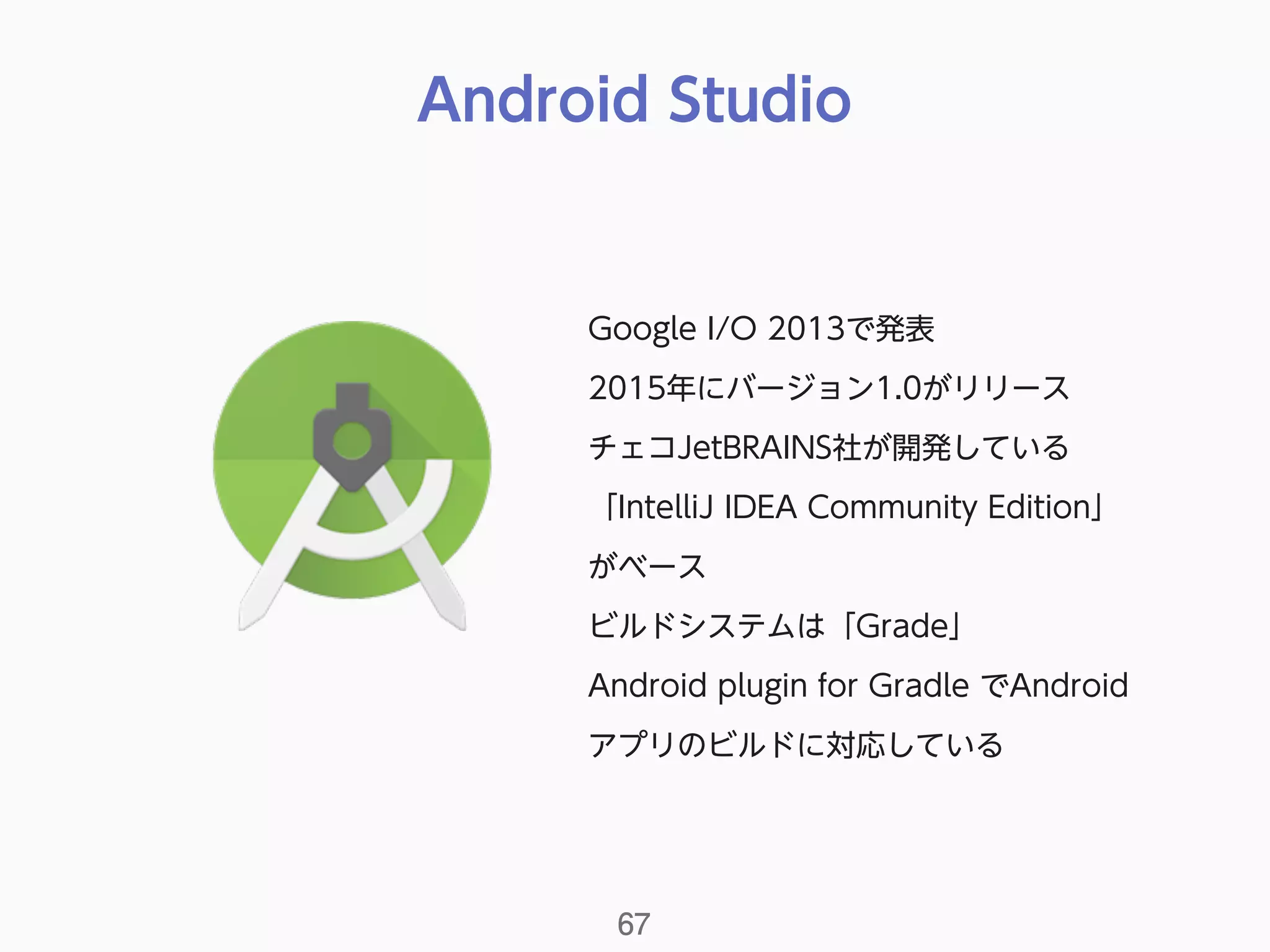 Android Studio
67
Google I/O 2013で発表
2015年にバージョン1.0がリリース
チェコJetBRAINS社が開発している
「IntelliJ IDEA Community Edition」
がベース
ビルドシステムは「Grade」
Android plugin for Gradle でAndroid
アプリのビルドに対応している
 