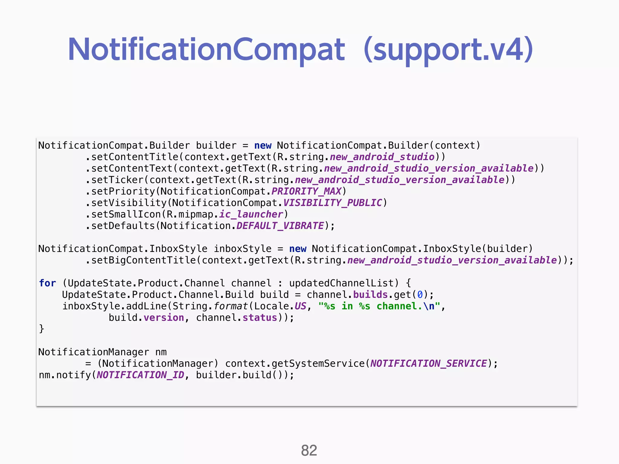 NotificationCompat.Builder builder = new NotificationCompat.Builder(context) 
.setContentTitle(context.getText(R.string.new_android_studio)) 
.setContentText(context.getText(R.string.new_android_studio_version_available)) 
.setTicker(context.getText(R.string.new_android_studio_version_available)) 
.setPriority(NotificationCompat.PRIORITY_MAX) 
.setVisibility(NotificationCompat.VISIBILITY_PUBLIC) 
.setSmallIcon(R.mipmap.ic_launcher) 
.setDefaults(Notification.DEFAULT_VIBRATE); 
 
NotificationCompat.InboxStyle inboxStyle = new NotificationCompat.InboxStyle(builder) 
.setBigContentTitle(context.getText(R.string.new_android_studio_version_available)); 
 
for (UpdateState.Product.Channel channel : updatedChannelList) { 
UpdateState.Product.Channel.Build build = channel.builds.get(0); 
inboxStyle.addLine(String.format(Locale.US, "%s in %s channel.n", 
build.version, channel.status)); 
} 
 
NotificationManager nm
= (NotificationManager) context.getSystemService(NOTIFICATION_SERVICE); 
nm.notify(NOTIFICATION_ID, builder.build()); 
NotiﬁcationCompat（support.v4）
82
 