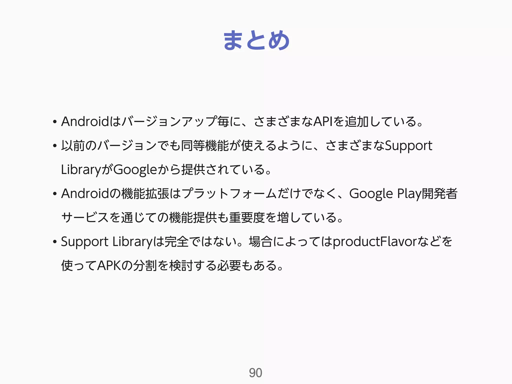 まとめ
90
• Androidはバージョンアップ毎に、さまざまなAPIを追加している。
• 以前のバージョンでも同等機能が使えるように、さまざまなSupport
LibraryがGoogleから提供されている。
• Androidの機能拡張はプラットフォームだけでなく、Google Play開発者
サービスを通じての機能提供も重要度を増している。
• Support Libraryは完全ではない。場合によってはproductFlavorなどを
使ってAPKの分割を検討する必要もある。
 