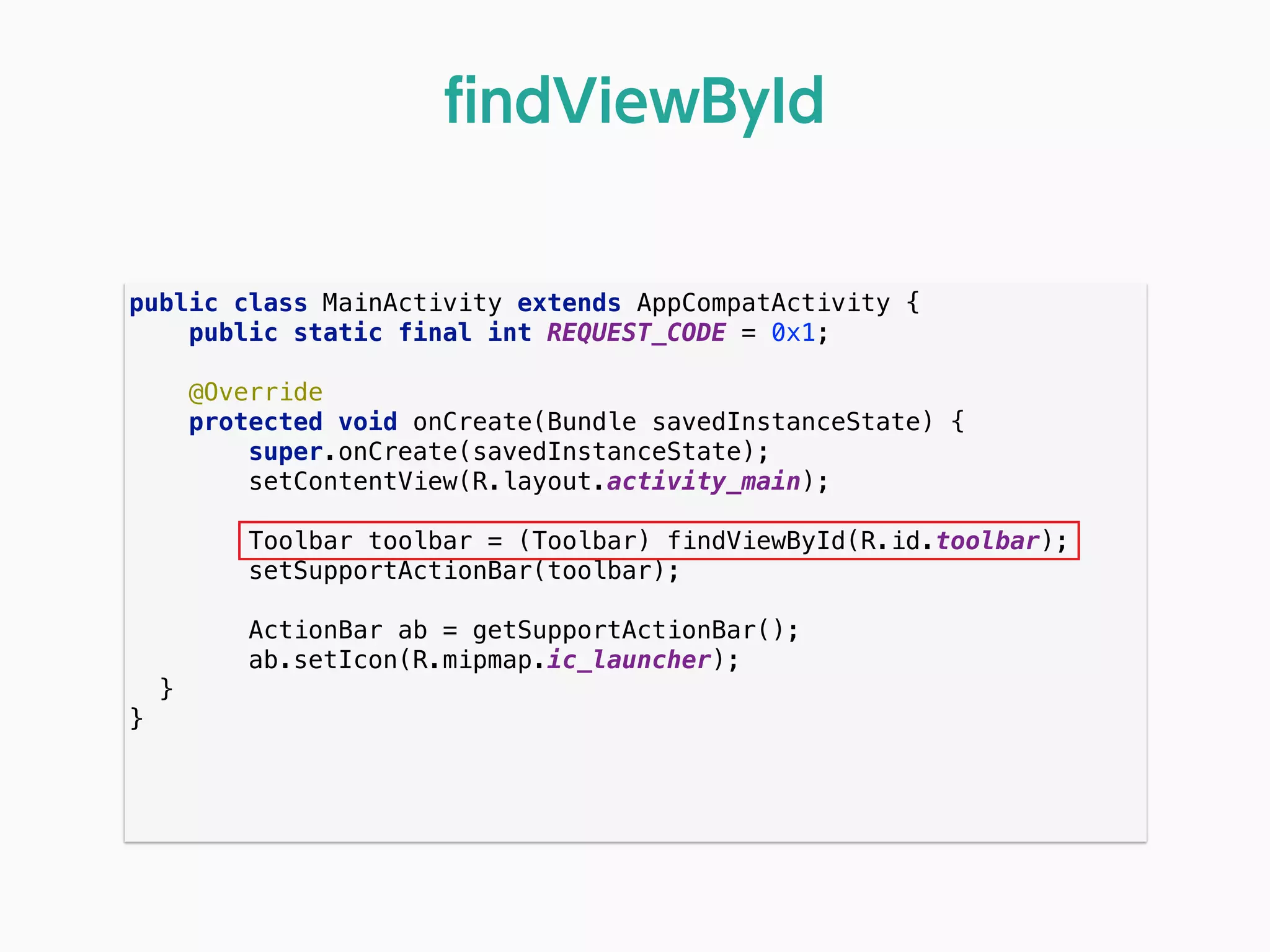 public class MainActivity extends AppCompatActivity { 
public static final int REQUEST_CODE = 0x1; 
 
@Override 
protected void onCreate(Bundle savedInstanceState) { 
super.onCreate(savedInstanceState); 
setContentView(R.layout.activity_main); 
 
Toolbar toolbar = (Toolbar) findViewById(R.id.toolbar); 
setSupportActionBar(toolbar); 
 
ActionBar ab = getSupportActionBar(); 
ab.setIcon(R.mipmap.ic_launcher); 
} 
} 
ﬁndViewById
 