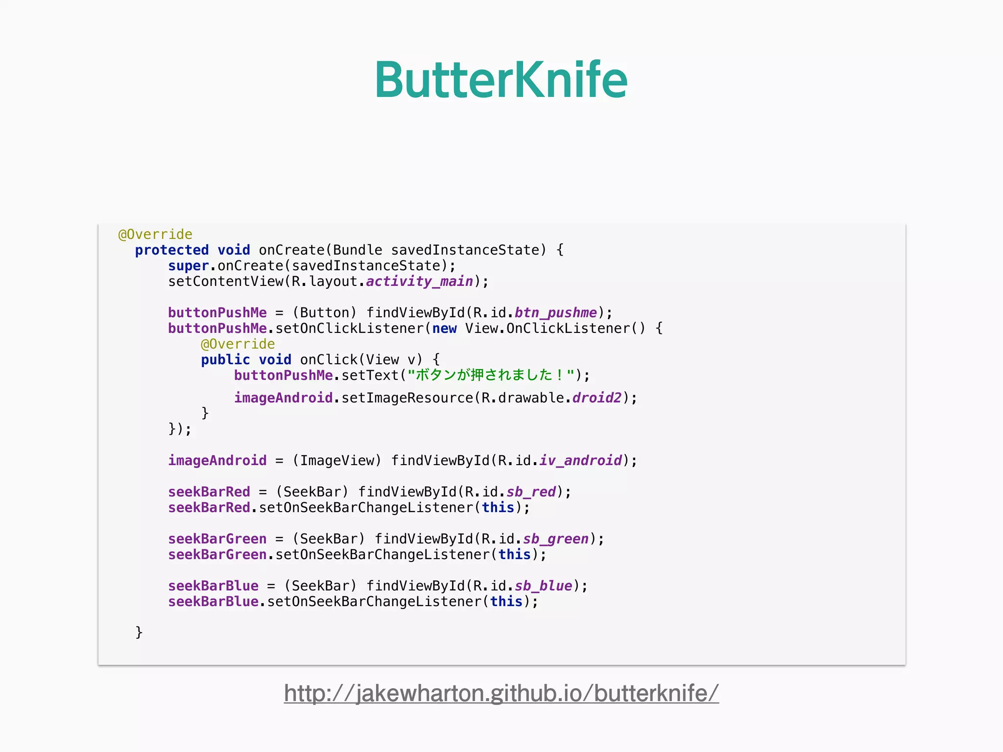 @Override 
protected void onCreate(Bundle savedInstanceState) { 
super.onCreate(savedInstanceState); 
setContentView(R.layout.activity_main); 
 
buttonPushMe = (Button) findViewById(R.id.btn_pushme); 
buttonPushMe.setOnClickListener(new View.OnClickListener() { 
@Override 
public void onClick(View v) { 
buttonPushMe.setText("ボタンが押されました！"); 
imageAndroid.setImageResource(R.drawable.droid2); 
} 
}); 
 
imageAndroid = (ImageView) findViewById(R.id.iv_android); 
 
seekBarRed = (SeekBar) findViewById(R.id.sb_red); 
seekBarRed.setOnSeekBarChangeListener(this); 
 
seekBarGreen = (SeekBar) findViewById(R.id.sb_green); 
seekBarGreen.setOnSeekBarChangeListener(this); 
 
seekBarBlue = (SeekBar) findViewById(R.id.sb_blue); 
seekBarBlue.setOnSeekBarChangeListener(this); 
 
} 
ButterKnife
http://jakewharton.github.io/butterknife/
 