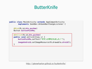 public class MainActivity extends AppCompatActivity 
implements SeekBar.OnSeekBarChangeListener { 
 
@Bind(R.id.btn_pushme) 
Button buttonPushMe; 
 
@OnClick(R.id.btn_pushme) 
public void onClick(View v) { 
buttonPushMe.setText("ボタンが押されました！"); 
imageAndroid.setImageResource(R.drawable.droid2); 
} 
ButterKnife
http://jakewharton.github.io/butterknife/
 