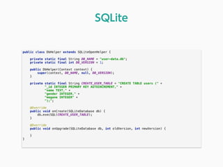 public class DbHelper extends SQLiteOpenHelper { 
 
private static final String DB_NAME = "user-data.db"; 
private static final int DB_VERSION = 1; 
 
public DbHelper(Context context) { 
super(context, DB_NAME, null, DB_VERSION); 
} 
 
private static final String CREATE_USER_TABLE = "CREATE TABLE users (" + 
"_id INTEGER PRIMARY KEY AUTOINCREMENT," + 
"name TEXT," + 
"gender INTEGER," + 
"megane INTEGER" + 
");"; 
 
@Override 
public void onCreate(SQLiteDatabase db) { 
db.execSQL(CREATE_USER_TABLE); 
} 
 
@Override 
public void onUpgrade(SQLiteDatabase db, int oldVersion, int newVersion) { 
 
} 
} 
SQLite
 