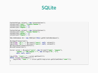 ContentValues values1 = new ContentValues(); 
values1.put("name", "Claudia Madobe"); 
values1.put("gender", 0); 
values1.put("megane", 1); 
 
ContentValues values2 = new ContentValues(); 
values2.put("name", "Claude Madobe"); 
values2.put("gender", 1); 
values2.put("megane", 1); 
 
SQLiteDatabase db = new DbHelper(this).getWritableDatabase(); 
 
db.beginTransaction(); 
Log.d(TAG, "id = " + db.insert("users", null, values1)); 
Log.d(TAG, "id = " + db.insert("users", null, values2)); 
db.setTransactionSuccessful(); 
db.endTransaction(); 
 
Cursor cursor = db.query("users", new String[]{"name", "megane"}, 
"gender = ? AND megane = ?", new String[]{"0", "1"}, 
null, null, null); 
 
Log.d(TAG, "count = " + cursor.getCount()); 
while (cursor.moveToNext()) { 
Log.d(TAG, "name = " + cursor.getString(cursor.getColumnIndex("name"))); 
} 
 
SQLite
 