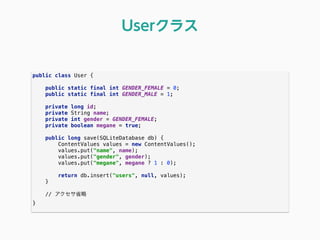 public class User { 
 
public static final int GENDER_FEMALE = 0; 
public static final int GENDER_MALE = 1; 
 
private long id; 
private String name; 
private int gender = GENDER_FEMALE; 
private boolean megane = true; 
 
public long save(SQLiteDatabase db) { 
ContentValues values = new ContentValues(); 
values.put("name", name); 
values.put("gender", gender); 
values.put("megane", megane ? 1 : 0); 
 
return db.insert("users", null, values); 
} 
// アクセサ省略
}
Userクラス
 