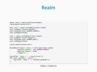 Realm realm = Realm.getInstance(this); 
realm.beginTransaction(); 
 
User user = realm.createObject(User.class); 
user.setName("Claudia Madobe"); 
user.setGender(User.GENDER_FEMALE); 
user.setMegane(true); 
 
user = realm.createObject(User.class); 
user.setName("Claude Madobe"); 
user.setGender(User.GENDER_MALE); 
user.setMegane(true); 
 
realm.commitTransaction(); 
 
RealmResults<User> result = realm.where(User.class) 
.equalTo("gender", User.GENDER_FEMALE) 
.equalTo("megane", true) 
.findAll(); 
 
Log.d(TAG, "count = " + result.size()); 
for (User userData : result) { 
Log.d(TAG, "name = " + userData.getName()); 
} 
Realm
https://realm.io
 