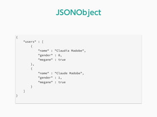 {
"users" : [
{
"name" : "Claudia Madobe",
"gender" : 0,
"megane" : true
},
{
"name" : "Claude Madobe",
"gender" : 1,
"megane" : true
}
]
}
JSONObject
 