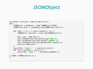 List<User> userList = new ArrayList<>(); 
try { 
JSONObject jsonObject = new JSONObject(JSON); 
JSONArray users = jsonObject.getJSONArray("users"); 
 
for (int i = 0; i < users.length(); i++) { 
JSONObject userJson = users.getJSONObject(i); 
 
User user = new User(); 
user.setName(userJson.getString("name")); 
user.setGender(userJson.getInt("gender")); 
user.setMegane(userJson.getBoolean("megane")); 
userList.add(user); 
}
Log.d(TAG, "count = " + userList.size()); 
for (User userData : userList) { 
Log.d(TAG, "name = " + userData.getName()); 
} 
} catch (JSONException e) { 
} 
JSONObject
 