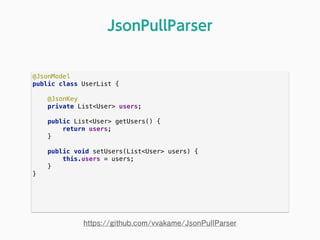 @JsonModel 
public class UserList { 
 
@JsonKey 
private List<User> users; 
 
public List<User> getUsers() { 
return users; 
} 
 
public void setUsers(List<User> users) { 
this.users = users; 
} 
} 
JsonPullParser
https://github.com/vvakame/JsonPullParser
 