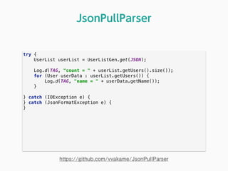 try { 
UserList userList = UserListGen.get(JSON); 
 
Log.d(TAG, "count = " + userList.getUsers().size()); 
for (User userData : userList.getUsers()) { 
Log.d(TAG, "name = " + userData.getName()); 
} 
 
} catch (IOException e) { 
} catch (JsonFormatException e) { 
} 
JsonPullParser
https://github.com/vvakame/JsonPullParser
 