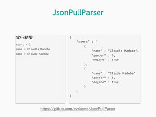 実行結果
count = 1
name = Claudia Madobe
name = Claude Madobe
JsonPullParser
https://github.com/vvakame/JsonPullParser
{
"users" : [
{
"name" : "Claudia Madobe",
"gender" : 0,
"megane" : true
},
{
"name" : "Claude Madobe",
"gender" : 1,
"megane" : true
}
]
}
 