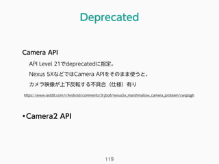 Deprecated
119
Camera API
API Level 21でdeprecatedに指定。
Nexus 5XなどではCamera APIをそのまま使うと、 
カメラ映像が上下反転する不具合（仕様）有り 
https://www.reddit.com/r/Android/comments/3rjbo8/nexus5x_marshmallow_camera_problem/cwqzqgh
•Camera2 API
 