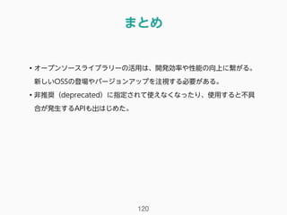 まとめ
120
• オープンソースライブラリーの活用は、開発効率や性能の向上に繋がる。
新しいOSSの登場やバージョンアップを注視する必要がある。
• 非推奨（deprecated）に指定されて使えなくなったり、使用すると不具
合が発生するAPIも出はじめた。
 