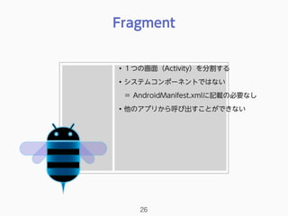 Fragment
26
• １つの画面（Activity）を分割する
• システムコンポーネントではない 
＝ AndroidManifest.xmlに記載の必要なし
• 他のアプリから呼び出すことができない
 