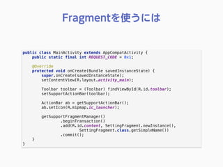 public class MainActivity extends AppCompatActivity { 
public static final int REQUEST_CODE = 0x1; 
 
@Override 
protected void onCreate(Bundle savedInstanceState) { 
super.onCreate(savedInstanceState); 
setContentView(R.layout.activity_main); 
 
Toolbar toolbar = (Toolbar) findViewById(R.id.toolbar); 
setSupportActionBar(toolbar); 
 
ActionBar ab = getSupportActionBar(); 
ab.setIcon(R.mipmap.ic_launcher); 
 
getSupportFragmentManager() 
.beginTransaction() 
.add(R.id.content, SettingFragment.newInstance(),
SettingFragment.class.getSimpleName()) 
.commit(); 
} 
} 
Fragmentを使うには
 