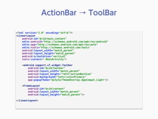 <?xml version="1.0" encoding="utf-8"?> 
<LinearLayout 
android:id="@+id/main_content" 
xmlns:android="http://schemas.android.com/apk/res/android" 
xmlns:app="http://schemas.android.com/apk/res-auto" 
xmlns:tools="http://schemas.android.com/tools" 
android:layout_width="match_parent" 
android:layout_height="match_parent" 
android:orientation="vertical" 
tools:context=".MainActivity"> 
 
<android.support.v7.widget.Toolbar 
android:id="@+id/toolbar" 
android:layout_width="match_parent" 
android:layout_height="?attr/actionBarSize" 
android:background="?attr/colorPrimary" 
app:popupTheme="@style/ThemeOverlay.AppCompat.Light"/> 
 
<FrameLayout 
android:id="@+id/content" 
android:layout_width="match_parent" 
android:layout_height="match_parent"/> 
 
</LinearLayout> 
 
ActionBar → ToolBar
 