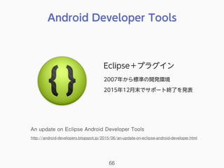 Android Developer Tools
66
Eclipse＋プラグイン
2007年から標準の開発環境
2015年12月末でサポート終了を発表
An update on Eclipse Android Developer Tools
http://android-developers.blogspot.jp/2015/06/an-update-on-eclipse-android-developer.html
 