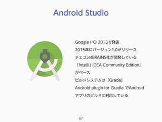 Android Studio
67
Google I/O 2013で発表
2015年にバージョン1.0がリリース
チェコJetBRAINS社が開発している
「IntelliJ IDEA Community Edition」
がベース
ビルドシステムは「Grade」
Android plugin for Gradle でAndroid
アプリのビルドに対応している
 