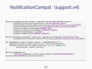 NotificationCompat.Builder builder = new NotificationCompat.Builder(context) 
.setContentTitle(context.getText(R.string.new_android_studio)) 
.setContentText(context.getText(R.string.new_android_studio_version_available)) 
.setTicker(context.getText(R.string.new_android_studio_version_available)) 
.setPriority(NotificationCompat.PRIORITY_MAX) 
.setVisibility(NotificationCompat.VISIBILITY_PUBLIC) 
.setSmallIcon(R.mipmap.ic_launcher) 
.setDefaults(Notification.DEFAULT_VIBRATE); 
 
NotificationCompat.InboxStyle inboxStyle = new NotificationCompat.InboxStyle(builder) 
.setBigContentTitle(context.getText(R.string.new_android_studio_version_available)); 
 
for (UpdateState.Product.Channel channel : updatedChannelList) { 
UpdateState.Product.Channel.Build build = channel.builds.get(0); 
inboxStyle.addLine(String.format(Locale.US, "%s in %s channel.n", 
build.version, channel.status)); 
} 
 
NotificationManager nm
= (NotificationManager) context.getSystemService(NOTIFICATION_SERVICE); 
nm.notify(NOTIFICATION_ID, builder.build()); 
NotiﬁcationCompat（support.v4）
82
 