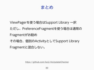 まとめ
89
ViewPagerを使う場合はSupport Library 一択
ただし、PreferenceFragmentを使う場合は通常の
Fragmentがお勧め
その場合、個別のActivityとしてSupport Library
Fragmentと混合しない。
https://github.com/keiji/AsUpdateChecker
 