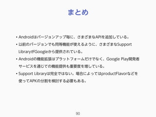 まとめ
90
• Androidはバージョンアップ毎に、さまざまなAPIを追加している。
• 以前のバージョンでも同等機能が使えるように、さまざまなSupport
LibraryがGoogleから提供されている。
• Androidの機能拡張はプラットフォームだけでなく、Google Play開発者
サービスを通じての機能提供も重要度を増している。
• Support Libraryは完全ではない。場合によってはproductFlavorなどを
使ってAPKの分割を検討する必要もある。
 