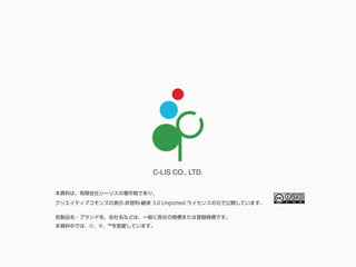 C-LIS CO., LTD.
各製品名・ブランド名、会社名などは、一般に各社の商標または登録商標です。
本資料中では、©、®、™を割愛しています。
本資料は、有限会社シーリスの著作物であり、
クリエイティブコモンズの表示-非営利-継承 3.0 Unported ライセンスの元で公開しています。
 