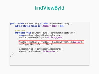 public class MainActivity extends AppCompatActivity { 
public static final int REQUEST_CODE = 0x1; 
 
@Override 
protected void onCreate(Bundle savedInstanceState) { 
super.onCreate(savedInstanceState); 
setContentView(R.layout.activity_main); 
 
Toolbar toolbar = (Toolbar) findViewById(R.id.toolbar); 
setSupportActionBar(toolbar); 
 
ActionBar ab = getSupportActionBar(); 
ab.setIcon(R.mipmap.ic_launcher); 
} 
} 
ﬁndViewById
 