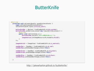 @Override 
protected void onCreate(Bundle savedInstanceState) { 
super.onCreate(savedInstanceState); 
setContentView(R.layout.activity_main); 
 
buttonPushMe = (Button) findViewById(R.id.btn_pushme); 
buttonPushMe.setOnClickListener(new View.OnClickListener() { 
@Override 
public void onClick(View v) { 
buttonPushMe.setText("ボタンが押されました！"); 
imageAndroid.setImageResource(R.drawable.droid2); 
} 
}); 
 
imageAndroid = (ImageView) findViewById(R.id.iv_android); 
 
seekBarRed = (SeekBar) findViewById(R.id.sb_red); 
seekBarRed.setOnSeekBarChangeListener(this); 
 
seekBarGreen = (SeekBar) findViewById(R.id.sb_green); 
seekBarGreen.setOnSeekBarChangeListener(this); 
 
seekBarBlue = (SeekBar) findViewById(R.id.sb_blue); 
seekBarBlue.setOnSeekBarChangeListener(this); 
 
} 
ButterKnife
http://jakewharton.github.io/butterknife/
 