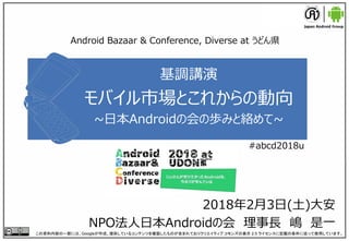 基調講演
モバイル市場とこれからの動向
~日本Androidの会の歩みと絡めて~
2018年2月3日(土)大安
NPO法人日本Androidの会 理事長 嶋 是一
この資料内容の一部には、Googleが作成、提供しているコンテンツを複製したものが含まれておりクリエイティブ コモンズの表示 2.5 ライセンスに記載の条件に従って使用しています。
Android Bazaar & Conference, Diverse at うどん県
#abcd2018u
 