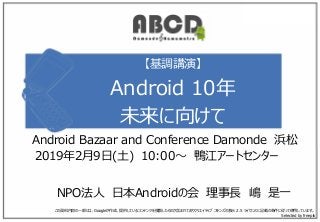 【基調講演】
Android 10年
未来に向けて
NPO法人 日本Androidの会 理事長 嶋 是一
この資料内容の一部には、Googleが作成、提供しているコンテンツを複製したものが含まれておりクリエイティブ コモンズの表示 2.5 ライセンスに記載の条件に従って使用しています。
Selected by freepik
Android Bazaar and Conference Damonde 浜松
2019年2月9日(土) 10:00～ 鴨江アートセンター
 