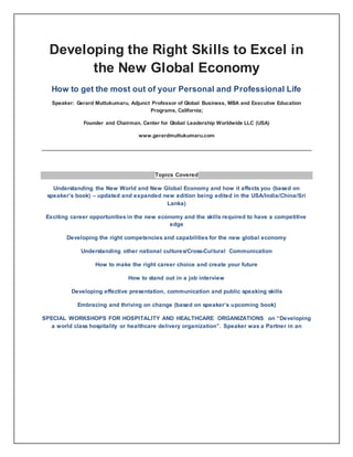 Developing the Right Skills to Excel in 
the New Global Economy 
How to get the most out of your Personal and Professional Life 
Speaker: Gerard Muttukumaru, Adjunct Professor of Global Business, MBA and Executive Education 
Programs, California; 
Founder and Chairman, Center for Global Leadership Worldwide LLC (USA) 
www.gerardmuttukumaru.com 
Topics Covered 
Understanding the New World and New Global Economy and how it affects you (based on 
speaker’s book) – updated and expanded new edition being edited in the USA/India/China/Sri 
Lanka) 
Exciting career opportunities in the new economy and the skills required to have a competitive 
edge 
Developing the right competencies and capabilities for the new global economy 
Understanding other national cultures/Cross-Cul tural Communication 
How to make the right career choice and create your future 
How to stand out in a job interview 
Developing effective presentation, communication and public speaking skills 
Embracing and thriving on change (based on speaker’s upcoming book) 
SPECIAL WORKSHOPS FOR HOSPITALITY AND HEALTHCARE ORGANIZATIONS on “Developing 
a world class hospitality or healthcare delivery organization”. Speaker was a Partner in an 
 