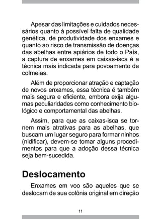 11
Apesar das limitações e cuidados neces-
sários quanto à possível falta de qualidade
genética, de produtividade dos enxames e
quanto ao risco de transmissão de doenças
das abelhas entre apiários de todo o País,
a captura de enxames em caixas-isca é a
técnica mais indicada para povoamento de
colmeias.
Além de proporcionar atração e captação
de novos enxames, essa técnica é também
mais segura e eficiente, embora exija algu-
mas peculiaridades como conhecimento bio-
lógico e comportamental das abelhas.
Assim, para que as caixas-isca se tor-
nem mais atrativas para as abelhas, que
buscam um lugar seguro para formar ninhos
(nidificar), devem-se tomar alguns procedi-
mentos para que a adoção dessa técnica
seja bem-sucedida.
Deslocamento
Enxames em voo são aqueles que se
deslocam de sua colônia original em direção
 